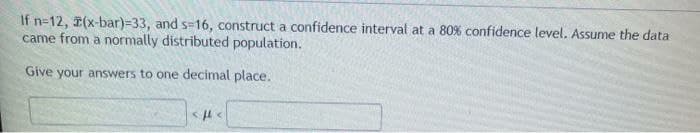 If n=12, (x-bar)=33, and s=16, construct a confidence interval at a 80% confidence level. Assume the data
came from a normally distributed population.
Give your answers to one decimal place.

