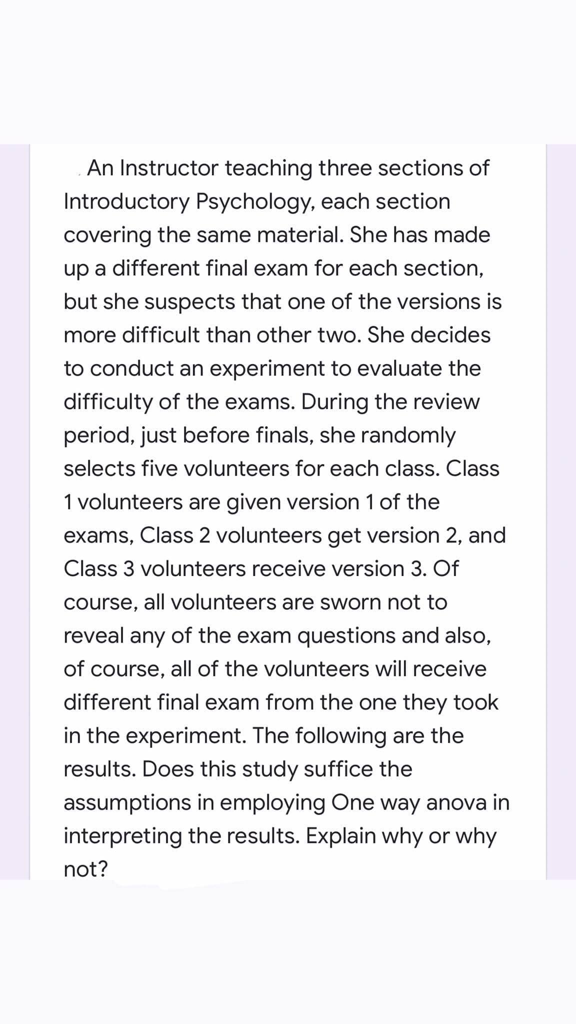 An Instructor teaching three sections of
Introductory Psychology, each section
covering the same material. She has made
up a different final exam for each section,
but she suspects that one of the versions is
more difficult than other two. She decides
to conduct an experiment to evaluate the
difficulty of the exams. During the review
period, just before finals, she randomly
selects five volunteers for each class. Class
1 volunteers are given version 1 of the
exams, Class 2 volunteers get version 2, and
Class 3 volunteers receive version 3. Of
course, all volunteers are sworn not to
reveal any of the exam questions and also,
of course, all of the volunteers will receive
different final exam from the one they took
in the experiment. The following are the
results. Does this study suffice the
assumptions in employing One way anova in
interpreting the results. Explain why or why
not?
