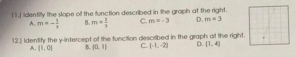 11.) Identify the slope of the function described in the graph at the right.
D. m = 3
A. m = -
B. m =
C. m = - 3
12.) Identify the y-intercept of the function described in the graph at the right.
A. (1, 0)
B. (0, 1)
C. (-1,-2)
D. (1, 4)
