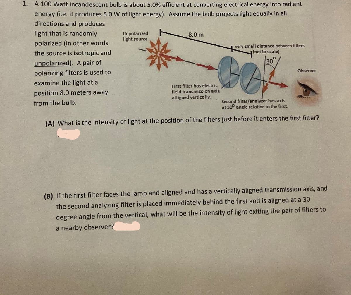 1. A 100 Watt incandescent bulb is about 5.0% efficient at converting electrical energy into radiant
energy (i.e. it produces 5.0 W of light energy). Assume the bulb projects light equally in all
directions and produces
light that is randomly
Unpolarized
light source
8.0 m
polarized (in other words
the source is isotropic and
very small distance between filters
(not to scale)
unpolarized). A pair of
30°
polarizing filters is used to
Observer
examine the light at a
position 8.0 meters away
First filter has electric
field transmission axis
alligned vertically.
from the bulb.
Second filter/analyzer has axis
at 30° angle relative to the first.
(A) What is the intensity of light at the position of the filters just before it enters the first filter?
(B) If the first filter faces the lamp and aligned and has a vertically aligned transmission axis, and
the second analyzing filter is placed immediately behind the first and is aligned at a 30
degree angle from the vertical, what will be the intensity of light exiting the pair of filters to
a nearby observer?
