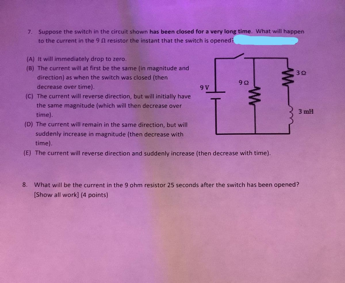 7. Suppose the switch in the circuit shown has been closed for a very long time. What will happen
to the current in the 9 2 resistor the instant that the switch is opened?
(A) It will immediately drop to zero.
(B) The current will at first be the same (in magnitude and
30
direction) as when the switch was closed (then
decrease over time).
9 V
(C) The current will reverse direction, but will initially have
the same magnitude (which will then decrease over
3 mH
time).
(D) The current will remain in the same direction, but will
suddenly increase in magnitude (then decrease with
time).
(E) The current will reverse direction and suddenly increase (then decrease with time).
8. What will be the current in the 9 ohm resistor 25 seconds after the switch has been opened?
[Show all work] (4 points)
