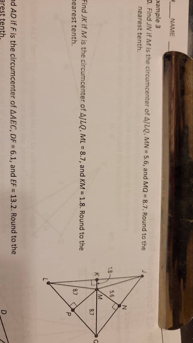 #
NAME
xample 3
0. Find JN if M is the circumcenter of AJLQ, MN = 5.6, and MQ = 8.7. Round to the
nearest tenth.
Find JK if M is the circumcenter of AJLQ, ML = 8.7, and KM = 1.8. Round to the
nearest tenth.
nd AD if F is the circumcenter of AAEC, DF = 6.1, and EF = 13.2. Round to the
arest tenth.
ugibnaq139 2. no
1.8-
K
5.6
M
8.7
N
8.7
P
D