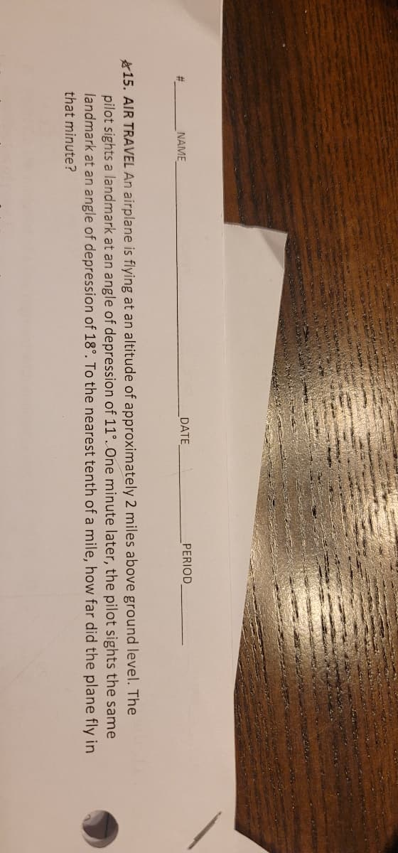 #
NAME
DATE
PERIOD
15. AIR TRAVEL An airplane is flying at an altitude of approximately 2 miles above ground level. The
pilot sights a landmark at an angle of depression of 11°. One minute later, the pilot sights the same
landmark at an angle of depression of 18°. To the nearest tenth of a mile, how far did the plane fly in
that minute?