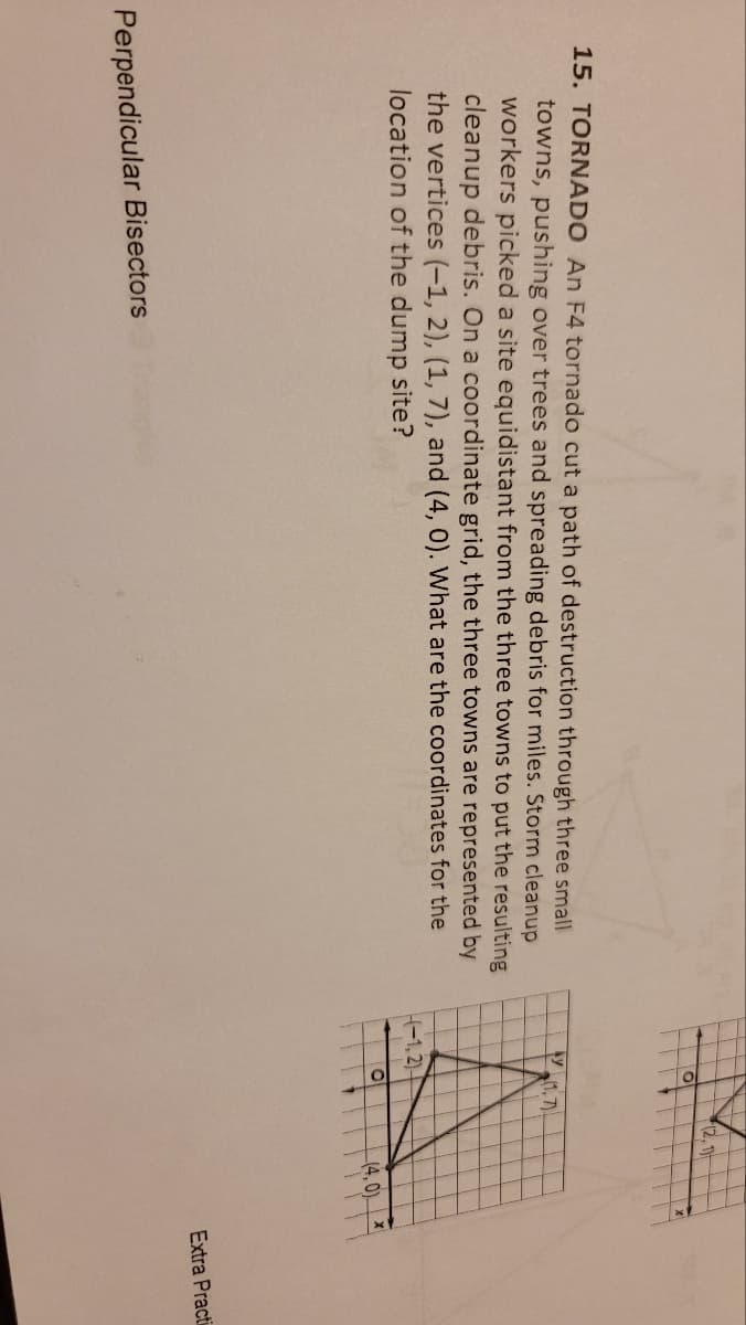 15. TORNADO An F4 tornado cut a path of destruction through three small
towns, pushing over trees and spreading debris for miles. Storm cleanup
workers picked a site equidistant from the three towns to put the resulting
cleanup debris. On a coordinate grid, the three towns are represented by
the vertices (-1, 2), (1, 7), and (4, 0). What are the coordinates for the
location of the dump site?
Perpendicular Bisectors
Ay
O
H-1,2)-
(1,7)
O
(2, 1)
(4,0)
Extra Practi