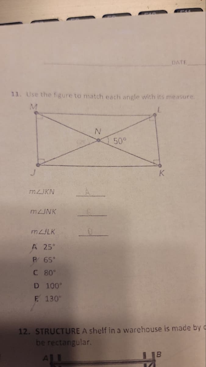 11. Use the figure to match each angle with its measure.
M
mZJKN
m2JNK
mZJLK
A 25°
P/ 65°
C 80°
D 100°
F. 130°
N
50°
K
DATE
12. STRUCTURE A shelf in a warehouse is made by c
be rectangular.
11³