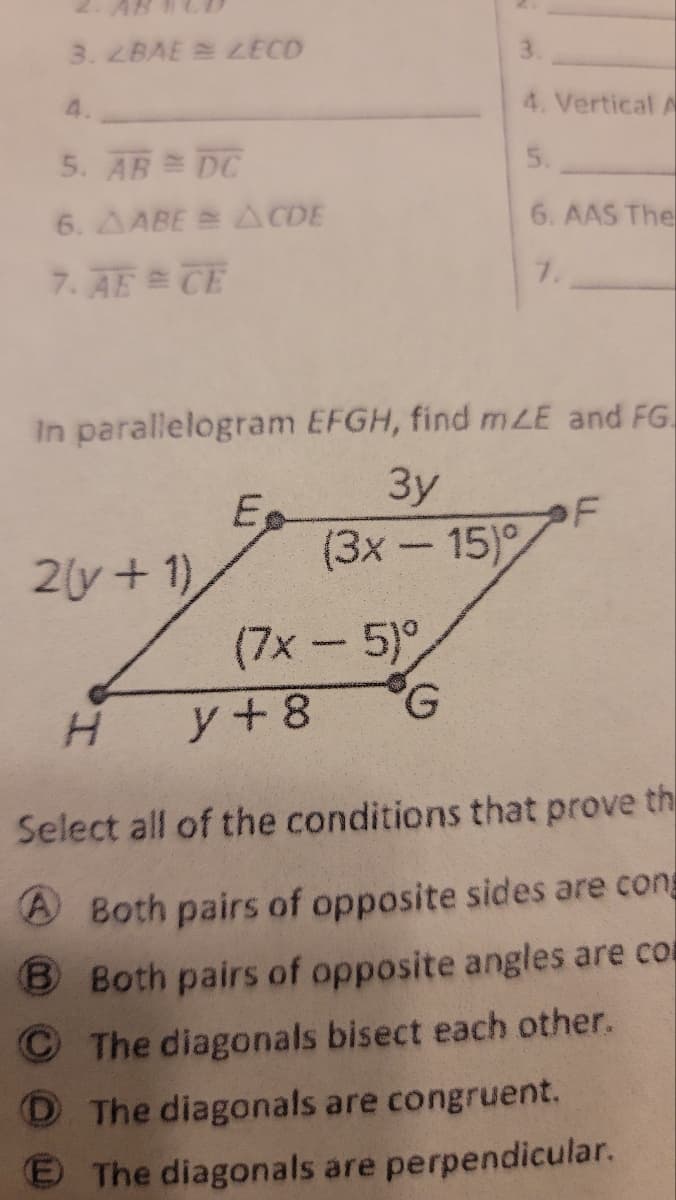 3. 2BAE LECD
5. AB = DC
6. AABE = ACDE
7. AE = CE
In parallelogram EFGH, find mLE and FG.
3y
(3x - 15)
2(y + 1)
Eo
(7x - 5)°
G
3.
4. Vertical A
5.
6. AAS The
7.
y + 8
F
H
Select all of the conditions that prove th
A Both pairs of opposite sides are cons
B Both pairs of opposite angles are co
The diagonals bisect each other.
D The diagonals are congruent.
E The diagonals are perpendicular.