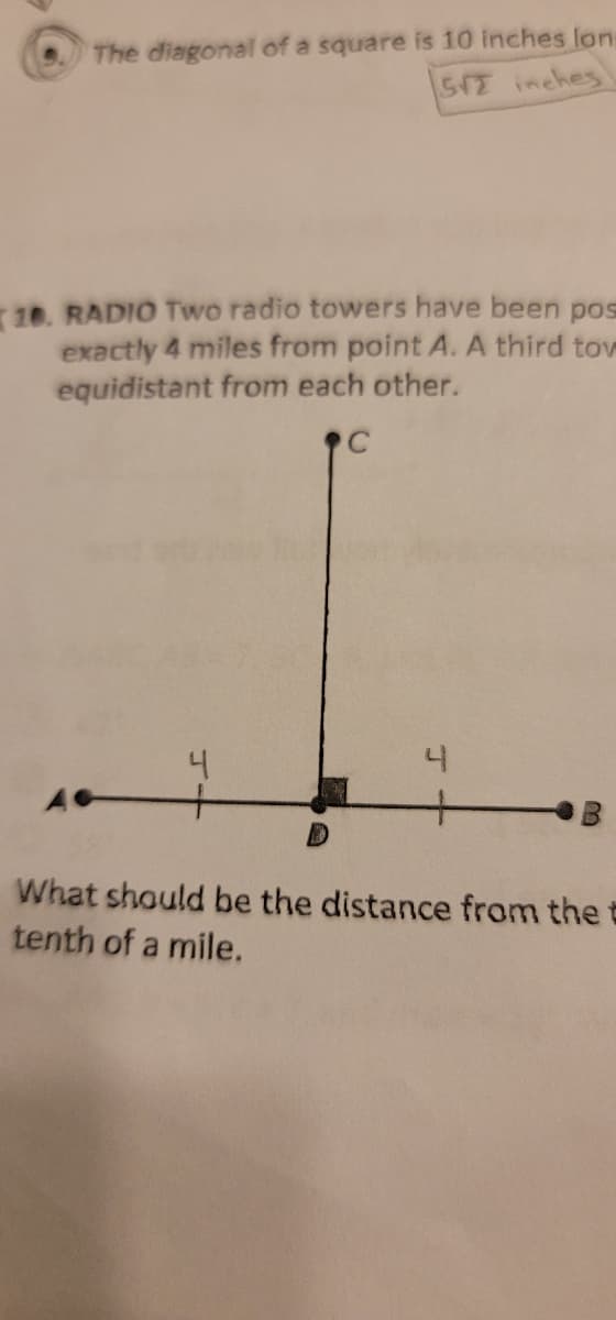 The diagonal of a square is 10 inches lon
SV2 inches
10. RADIO Two radio towers have been pos
exactly 4 miles from point A. A third tow
equidistant from each other.
C
4
A +
4
What should be the distance from the
tenth of a mile.