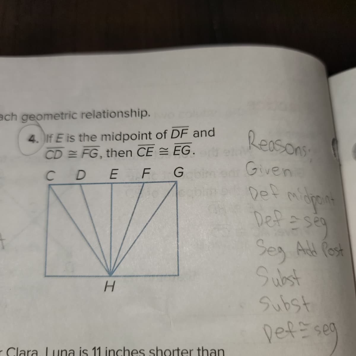 **Problem Statement:**

4. If \( E \) is the midpoint of \( \overline{DF} \) and \( \overline{CD} \cong \overline{FG} \), then \( \overline{CE} \cong \overline{EG} \).

**Diagram Explanation:**

The diagram shows a rectangle labeled with points \( C, D, E, F, G \) along the top side and a point \( H \) at the bottom. Lines are drawn from points \( C, D, E, F, \) and \( G \) to \( H \). The segments within the rectangle visually support the geometric relationships described in the problem. 

**Reasoning:**

1. **Given:** The conditions \( E \) is the midpoint of \( \overline{DF} \) and \( \overline{CD} \cong \overline{FG} \) are provided. 
2. **Def midpoint:** As \( E \) is the midpoint of \( \overline{DF} \), by definition, \( \overline{DE} \cong \overline{EF} \).
3. **Def \(\cong\) seg:** Since \( \overline{CD} \cong \overline{FG} \), segments \( CD \) and \( FG \) are congruent.
4. **Segment Addition Postulate (Seg Add Post):** According to the postulate, the whole segment is equal to the sum of its parts; therefore, \( \overline{CE} = \overline{CD} + \overline{DE} \) and \( \overline{EG} = \overline{EF} + \overline{FG} \).
5. **Substitution (Subst):** Since \( \overline{DE} \cong \overline{EF} \) and \( \overline{CD} \cong \overline{FG} \), substituting gives \( \overline{CE} = \overline{CD} + \overline{DE} = \overline{EF} + \overline{FG} = \overline{EG} \).
6. **Conclusion (Def \(\cong\) seg):** Hence, \( \overline{CE} \cong \overline{EG} \).

This logical sequence