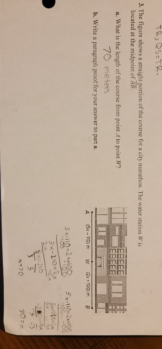 TR, QS=TR.
3. The figure shows a straight portion of the course for a city marathon. The water station Wis
located at the midpoint of AB.
a. What is the length of the course from point A to point W?
70 meters
b. Write a paragraph proof for your answer to part a.
A
(5x - 110) m
(2x + 100) m
5x-110=2x+108
5x-110=2x
PX=210
F3
2x
x=70
B
5x-110-2x+100
100 -100
5x-200=2x
-5x
-5x
2 MO=-3x
-3-3
70=x