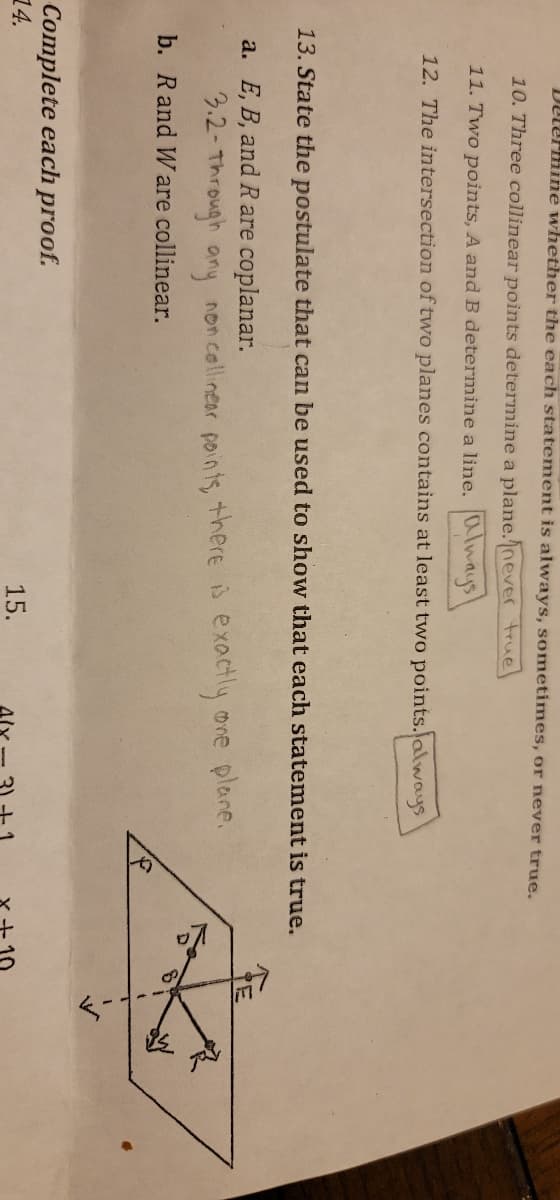 Determine whether the each statement is always, sometimes, or never true.
10. Three collinear points determine a plane.never true
11. Two points, A and B determine a line. Always
12. The intersection of two planes contains at least two points. always
13. State the postulate that can be used to show that each statement is true.
a. E, B, and R are coplanar.
3.2-Through any non collinear points, there is exactly one plane.
b. R and Ware collinear.
Complete each proof.
14.
15.