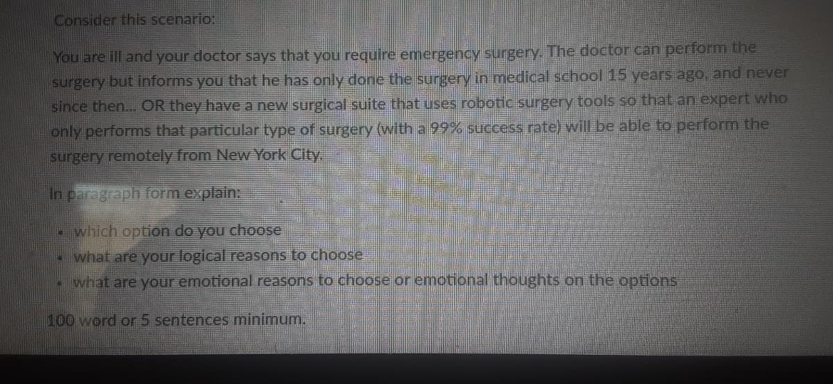 Consider this scenario:
You are ill and your doctor says that you require emergency surgery The doctor can perform the
surgery but informs you that he has only done the surgery in medical school 15 years ago, and never
since then... OR they have a new surgical suite that uses robotie surgery tools so that an expert who
only performs that particular type of surgery (with a 99% success rate) will be able to perform the
surgery remotely from New York City.
In paragraph form explain:
which option do you choose
what are your logical reasons to choose
.what are your emotional reasons to choose or emotional thoughts on the options
100 word or 5 sentences minimum.
