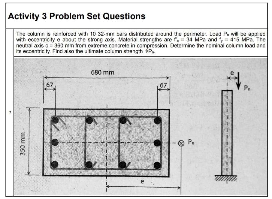 Activity 3 Problem Set Questions
The column is reinforced with 10 32-mm bars distributed around the perimeter. Load Pn will be applied
with eccentricity e about the strong axis. Material strengths are f. = 34 MPa and fy = 415 MPa. The
neutral axis c = 360 mm from extreme concrete in compression. Determine the nominal column load and
its eccentricity. Find also the ultimate column strength Pn.
680 mm
67
67
Pn
Pn
e
350mm
