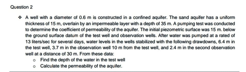 Question 2
* A well with a diameter of 0.6 m is constructed in a confined aquifer. The sand aquifer has a uniform
thickness of 15 m, overlain by an impermeable layer with a depth of 35 m. A pumping test was conducted
to determine the coefficient of permeability of the aquifer. The initial piezometric surface was 15 m. below
the ground surface datum of the test well and observation wells. After water was pumped at a rated of
13 liters/sec for several days, water levels in the wells stabilized with the following drawdowns, 6.4 m in
the test well, 3.7 m in the observation well 10 m from the test well, and 2.4 m in the second observation
well at a distance of 30 m. From these data:
o Find the depth of the water in the test well
o Calculate the permeability of the aquifer.
