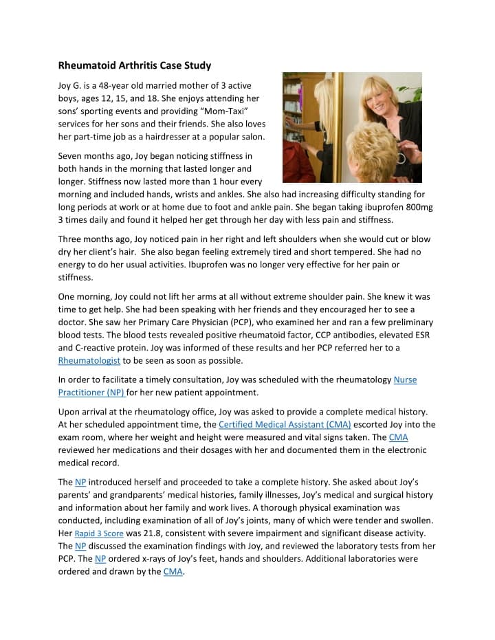 Rheumatoid Arthritis Case Study
Joy G. is a 48-year old married mother of 3 active
boys, ages 12, 15, and 18. She enjoys attending her
sons' sporting events and providing "Mom-Taxi"
services for her sons and their friends. She also loves
her part-time job as a hairdresser at a popular salon.
Seven months ago, Joy began noticing stiffness in
both hands in the morning that lasted longer and
longer. Stiffness now lasted more than 1 hour every
morning and included hands, wrists and ankles. She also had increasing difficulty standing for
long periods at work or at home due to foot and ankle pain. She began taking ibuprofen 800mg
3 times daily and found it helped her get through her day with less pain and stiffness.
Three months ago, Joy noticed pain in her right and left shoulders when she would cut or blow
dry her client's hair. She also began feeling extremely tired and short tempered. She had no
energy to do her usual activities. Ibuprofen was no longer very effective for her pain or
stiffness.
One morning, Joy could not lift her arms at all without extreme shoulder pain. She knew it was
time to get help. She had been speaking with her friends and they encouraged her to see a
doctor. She saw her Primary Care Physician (PCP), who examined her and ran a few preliminary
blood tests. The blood tests revealed positive rheumatoid factor, CCP antibodies, elevated ESR
and C-reactive protein. Joy was informed of these results and her PCP referred her to a
Rheumatologist to be seen as soon as possible.
In order to facilitate a timely consultation, Joy was scheduled with the rheumatology Nurse
Practitioner (NP) for her new patient appointment.
Upon arrival at the rheumatology office, Joy was asked to provide a complete medical history.
At her scheduled appointment time, the Certified Medical Assistant (CMA) escorted Joy into the
exam room, where her weight and height were measured and vital signs taken. The CMA
reviewed her medications and their dosages with her and documented them in the electronic
medical record.
The NP introduced herself and proceeded to take a complete history. She asked about Joy's
parents' and grandparents' medical histories, family illnesses, Joy's medical and surgical history
and information about her family and work lives. A thorough physical examination was
conducted, including examination of all of Joy's joints, many of which were tender and swollen.
Her Rapid 3 Score was 21.8, consistent with severe impairment and significant disease activity.
The NP discussed the examination findings with Joy, and reviewed the laboratory tests from her
PCP. The NP ordered x-rays of Joy's feet, hands and shoulders. Additional laboratories were
ordered and drawn by the CMA.
