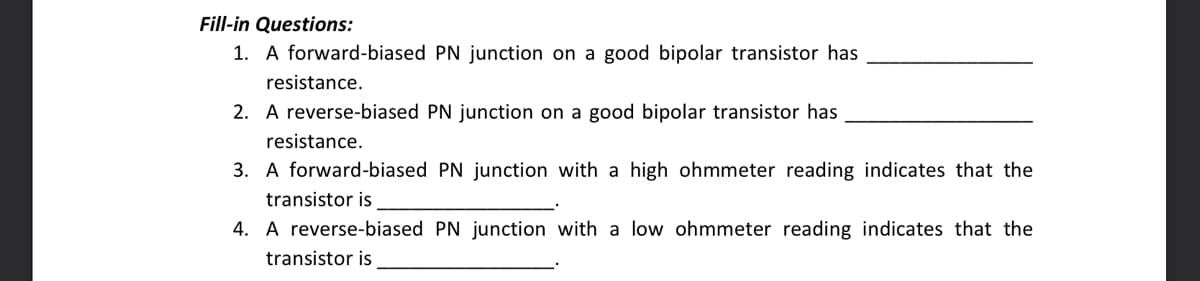 Fill-in Questions:
1. A forward-biased PN junction on a good bipolar transistor has
resistance.
2. A reverse-biased PN junction on a good bipolar transistor has
resistance.
3. A forward-biased PN junction with a high ohmmeter reading indicates that the
transistor is
4. A reverse-biased PN junction with a low ohmmeter reading indicates that the
transistor is