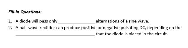 Fill-in Questions:
1. A diode will pass only.
alternations of a sine wave.
2. A half-wave rectifier can produce positive or negative pulsating DC, depending on the
that the diode is placed in the circuit.