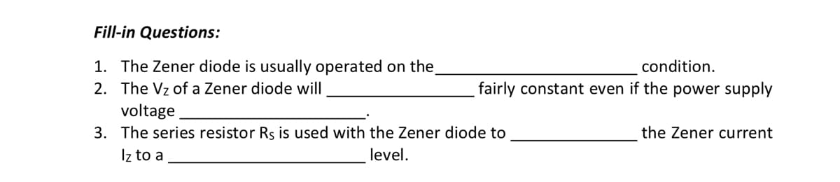 Fill-in Questions:
1. The Zener diode is usually operated on the
2. The Vz of a Zener diode will
condition.
fairly constant even if the power supply
voltage
3. The series resistor Rs is used with the Zener diode to
Iz to a
level.
the Zener current