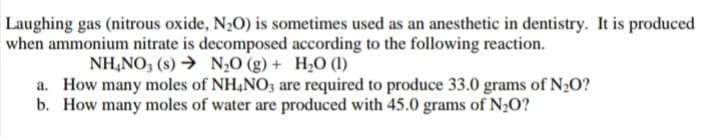 Laughing gas (nitrous oxide, N20) is sometimes used as an anesthetic in dentistry. It is produced
when ammonium nitrate is decomposed according to the following reaction.
NH,NO; (s) → N,0 (g) + H2O (1)
a. How many moles of NH,NO3 are required to produce 33.0 grams of N2O?
b. How many moles of water are produced with 45.0 grams of N½O?
