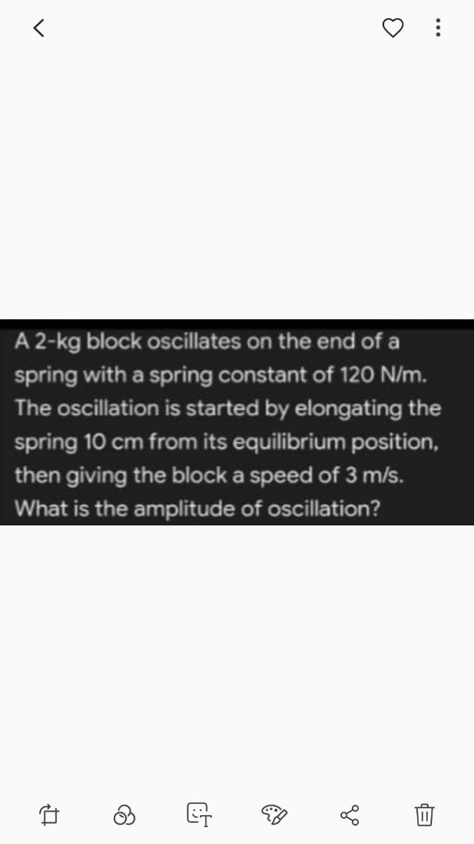 A 2-kg block oscillates on the end of a
spring with a spring constant of 120 N/m.
The oscillation is started by elongating the
spring 10 cm from its equilibrium position,
then giving the block a speed of 3 m/s.
What is the amplitude of oscillation?
