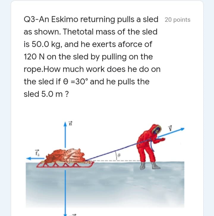 Q3-An Eskimo returning pulls a sled 20 points
as shown. Thetotal mass of the sled
is 50.0 kg, and he exerts aforce of
120 N on the sled by pulling on the
rope.How much work does he do on
the sled if e =30° and he pulls the
sled 5.0 m ?
