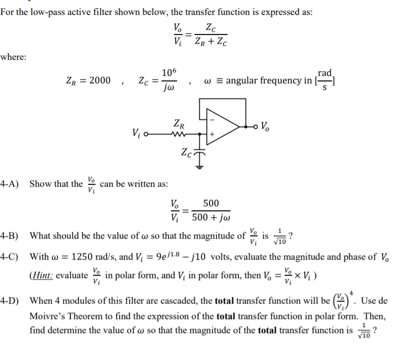 For the low-pass active filter shown below, the transfer function is expressed as:
V.
Zc
V: ZR + Zc
where:
106
Zc
ja
rad
w = angular frequency in
ZR = 2000
ZR
V.
Vị -
Zc
Vo
can be written as:
Vi
4-A) Show that the
Vo
500
Vị
500 + jw
Vo
What should be the value of w so that the magnitude of
Vi
is ?
4-B)
4-C)
With w = 1250 rad/s, and V; = 9ej1.8 – j10 volts, evaluate the magnitude and phase of V.
Vo
(Hint: evaluate 2 in polar form, and Vị in polar form, then V, = 2x V; )
Vị
4-D) When 4 modules of this filter are cascaded, the total transfer function will be (2) .
Use de
Moivre's Theorem to find the expression of the total transfer function in polar form. Then,
find determine the value of w so that the magnitude of the total transfer function is
?
V10
