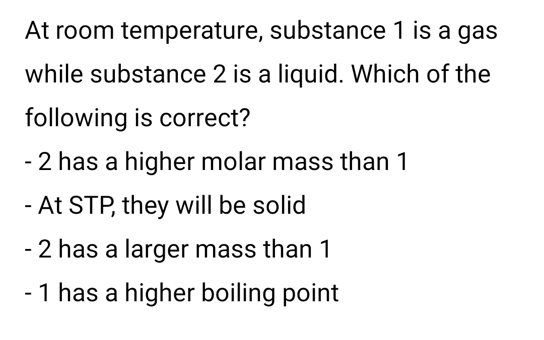 At room temperature, substance 1 is a gas
while substance 2 is a liquid. Which of the
following is correct?
- 2 has a higher molar mass than 1
- At STP, they will be solid
- 2 has a larger mass than 1
- 1 has a higher boiling point
