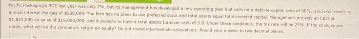 Pacific Packaging's ROE last year was only 2%, but its management has developed a new operating plan that calls for a debt-to-capital ratio of 60%, which will result in
annual interest charges of $589,000. The firm has no plans to use preferred stock and total assets equal total invested capital. Management projects an EBIT of
$1,824,000 on sales of $19,000,000, and it expects to have a total assets turnover ratio of 3.8. Under these conditions, the tax rate will be 25%. If the changes are.
made, what will be the company's return on equity? Do not round intermediate calculations. Round your answer to two decimal places.