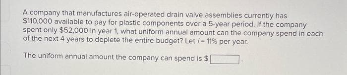 A company that manufactures air-operated drain valve assemblies currently has
$110,000 available to pay for plastic components over a 5-year period. If the company
spent only $52,000 in year 1, what uniform annual amount can the company spend in each
of the next 4 years to deplete the entire budget? Let /= 11% per year.
The uniform annual amount the company can spend is $