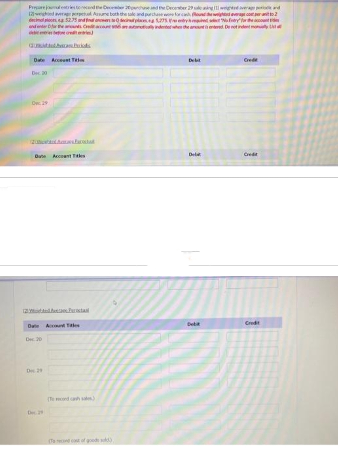 Prepare journal entries to record the December 20 purchase and the December 29 sale using (1) weighted average periodic and
(2) weighted average perpetual. Assume both the sale and purchase were for cash (Round the weighted average cost per unit to 2
decimal places, eg 52.75 and final answers to Q decimal places, eg 5,275. If no entry is required, select "No Entry for the account titles
and enter O for the amounts. Credit account titles are automatically indented when the amount is entered. Do not indent manualty List all
debit entries before credit entries)
(11 Welshted Averas Periodis
Date Account Titles
Dec 20
Dec. 29
Date Account Titles
(21Wichted Axtrare Peroctual
Date Account Titles
Dec. 20
Dec 29
Dec 29
(To record cash sales.)
(To record cost of goods sold.)
Debit
Debit
Debit
Credit
Credit
Credit