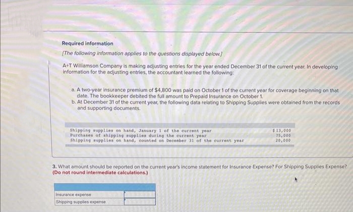 Required information
[The following information applies to the questions displayed below.]
A+T Williamson Company is making adjusting entries for the year ended December 31 of the current year. In developing
information for the adjusting entries, the accountant learned the following:
a. A two-year insurance premium of $4,800 was paid on October 1 of the current year for coverage beginning on that
date. The bookkeeper debited the full amount to Prepaid Insurance on October 1.
b. At December 31 of the current year, the following data relating to Shipping Supplies were obtained from the records
and supporting documents.
Shipping supplies on hand, January 1 of the current year
Purchases of shipping supplies during the current year
Shipping supplies on hand, counted on December 31 of the current year
$13,000
75,000
20,000
3. What amount should be reported on the current year's income statement for Insurance Expense? For Shipping Supplies Expense?
(Do not round intermediate calculations.)
Insurance expense
Shipping supplies expense