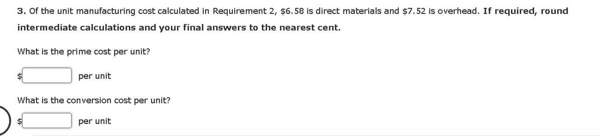 3. Of the unit manufacturing cost calculated in Requirement 2, $6.58 is direct materials and $7.52 is overhead. If required, round
intermediate calculations and your final answers to the nearest cent.
What is the prime cost per unit?
$
per unit
What is the conversion cost per unit?
per unit