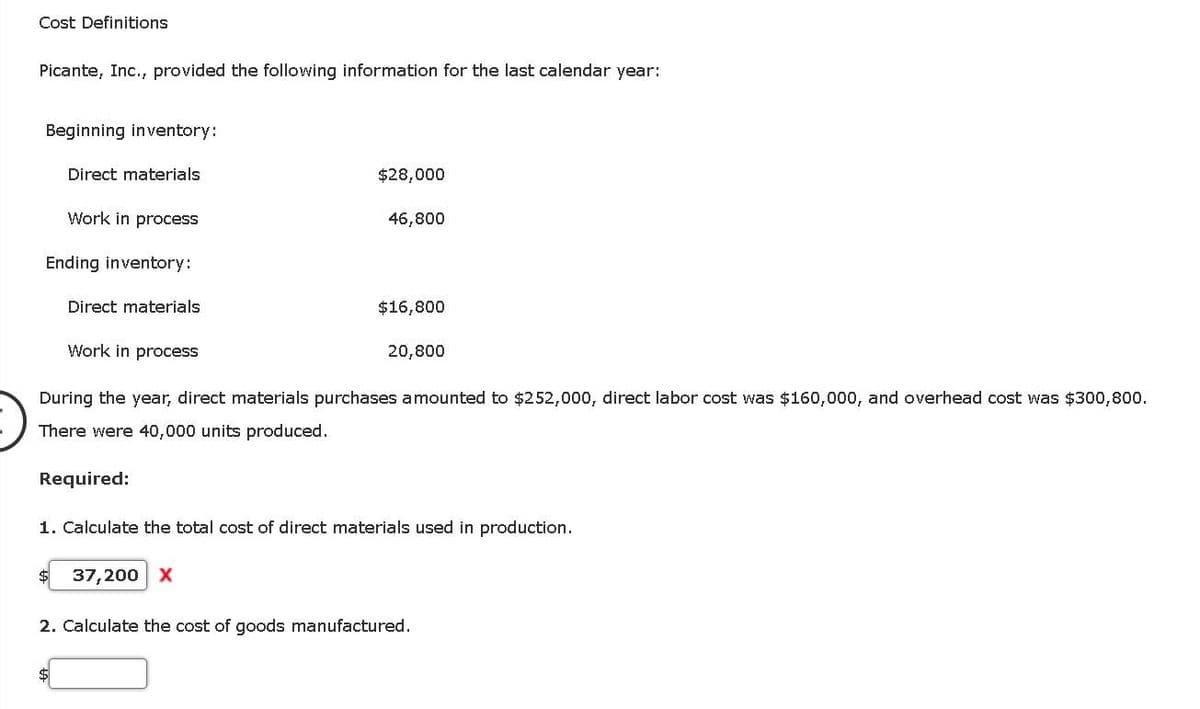 Cost Definitions
Picante, Inc., provided the following information for the last calendar year:
Beginning inventory:
Direct materials
Work in process
Ending inventory:
Direct materials
Work in process
$28,000
Required:
46,800
$16,800
20,800
During the year, direct materials purchases amounted to $252,000, direct labor cost was $160,000, and overhead cost was $300,800.
There were 40,000 units produced.
1. Calculate the total cost of direct materials used in production.
37,200 X
2. Calculate the cost of goods manufactured.