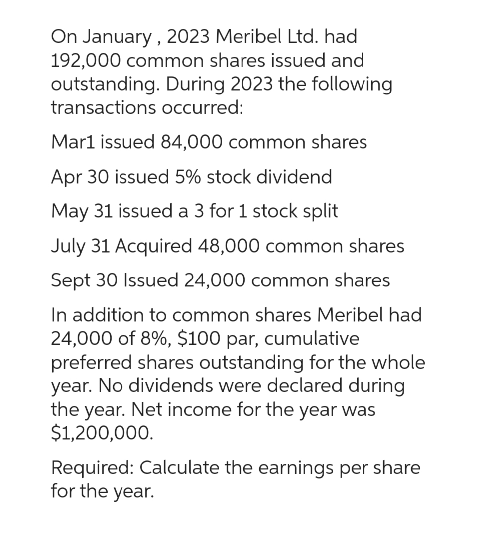 On January, 2023 Meribel Ltd. had
192,000 common shares issued and
outstanding. During 2023 the following
transactions occurred:
Mar1 issued 84,000 common shares
Apr 30 issued 5% stock dividend
May 31 issued a 3 for 1 stock split
July 31 Acquired 48,000 common shares
Sept 30 Issued 24,000 common shares
In addition to common shares Meribel had
24,000 of 8%, $100 par, cumulative
preferred shares outstanding for the whole
year. No dividends were declared during
the year. Net income for the year was
$1,200,000.
Required: Calculate the earnings per share
for the year.