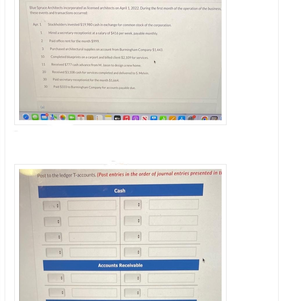 Blue Spruce Architects incorporated as licensed architects on April 1, 2022. During the first month of the operation of the business,
these events and transactions occurred:
Apr. 1
1
2
3
10
11
20
30
30
(a)
Stockholders invested $19.980 cash in exchange for common stock of the corporation.
Hired a secretary-receptionist at a salary of $416 per week, payable monthly.
Paid office rent for the month $999.
Purchased architectural supplies on account from Burmingham Company $1,443.
Completed blueprints on a carport and billed client $2,109 for services.
Received $777 cash advance from M. Jason to design a new home.
Received $3,108 cash for services completed and delivered to S. Melvin.
Paid secretary-receptionist for the month $1,664.
Paid $333 to Burmingham Company for accounts payable due.
FUR
stv
Post to the ledger T-accounts. (Post entries in the order of journal entries presented in ti
Cash
✓
Accounts Receivable