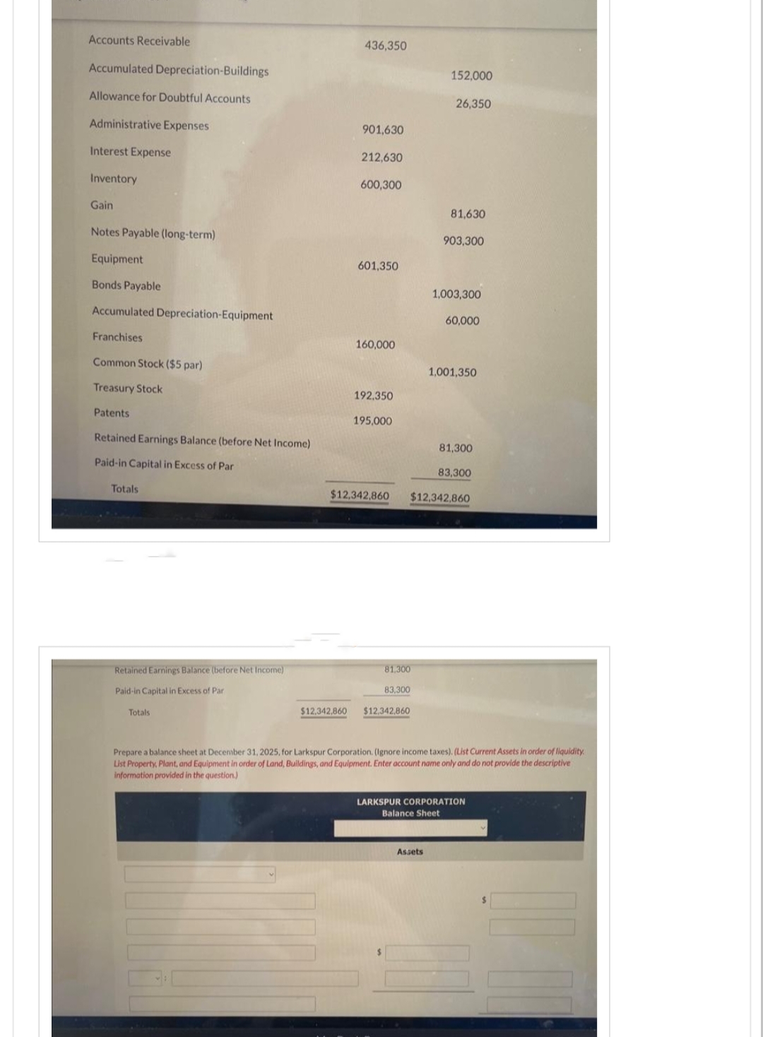 Accounts Receivable
Accumulated Depreciation-Buildings
Allowance for Doubtful Accounts
Administrative Expenses
Interest Expense
Inventory
Gain
Notes Payable (long-term)
Equipment
Bonds Payable
Accumulated Depreciation-Equipment
Franchises
Common Stock ($5 par)
Treasury Stock
Patents
Retained Earnings Balance (before Net Income)
Paid-in Capital in Excess of Par
Totals
Retained Earnings Balance (before Net Income)
Paid-in Capital in Excess of Par
Totals
436,350
$12,342,860
901,630
212,630
600,300
601,350
160,000
192,350
195,000
$12,342,860
81,300
83,300
$12,342,860
152,000
26,350
81,630
Assets
903,300
1,003,300
60,000
1,001,350
$12,342,860
81,300
83,300
Prepare a balance sheet at December 31, 2025, for Larkspur Corporation. (Ignore income taxes). (List Current Assets in order of liquidity
List Property, Plant, and Equipment in order of Land, Buildings, and Equipment. Enter account name only and do not provide the descriptive
information provided in the question)
LARKSPUR CORPORATION
Balance Sheet