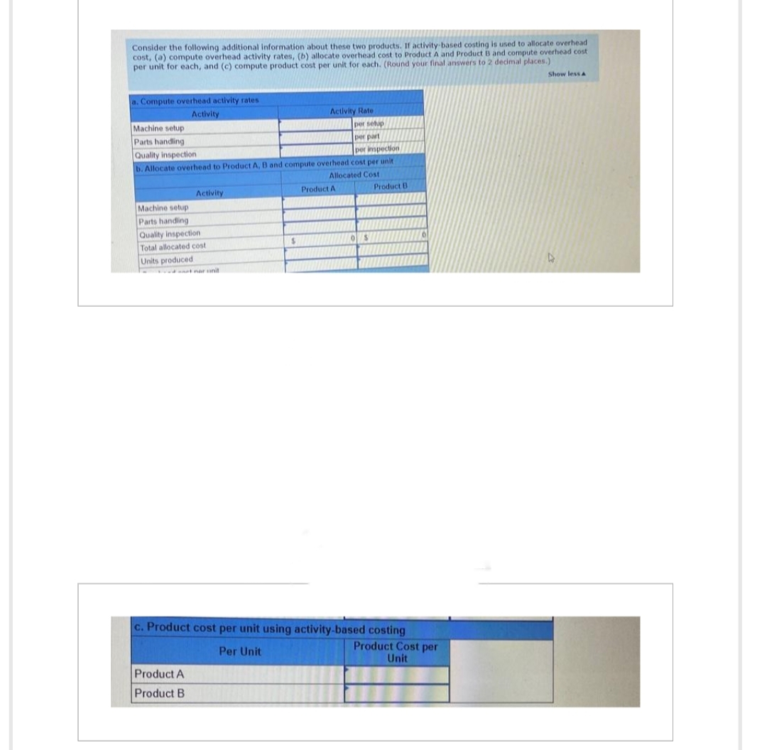 Consider the following additional information about these two products. If activity-based costing is used to allocate overhead
cost, (a) compute overhead activity rates, (b) allocate overhead cost to Product A and Product B and compute overhead cost
per unit for each, and (c) compute product cost per unit for each. (Round your final answers to 2 decimal places.)
a. Compute overhead activity rates
Activity
Activity Rate
per setup
per part
per inspection
b. Allocate overhead to Product A, B and compute overhead cost per unit
Allocated Cost
Machine setup
Parts handling
Quality inspection
Activity
Machine setup
Parts handling
Quality inspection.
Total allocated cost
Units produced
- nar snit
Product A
Product B
$
INAMUM
Product A
OS
Product B
c. Product cost per unit using activity-based costing
Per Unit
Product Cost per
Unit
Show less A
4