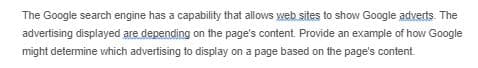 The Google search engine has a capability that allows web sites to show Google adverts. The
advertising displayed are depending on the page's content. Provide an example of how Google
might detemine which advertising to display on a page based on the page's content.
