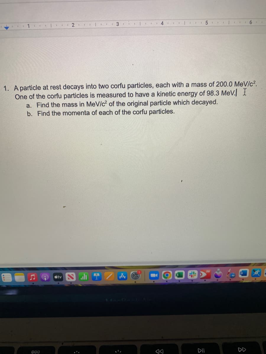 11.
| 2 | 11
000
3
A tv
4| 5|
1. A particle at rest decays into two corfu particles, each with a mass of 200.0 MeV/c².
One of the corfu particles is measured to have a kinetic energy of 98.3 MeV. I
a. Find the mass in MeV/c² of the original particle which decayed.
b. Find the momenta of each of the corfu particles.
6
ㅎ
I