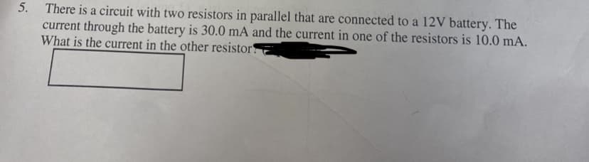 5. There is a circuit with two resistors in parallel that are connected to a 12V battery. The
current through the battery is 30.0 mA and the current in one of the resistors is 10.0 mA.
What is the current in the other resistor