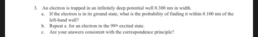 3. An electron is trapped in an infinitely deep potential well 0.300 nm in width.
a.
If the electron is in its ground state, what is the probability of finding it within 0.100 nm of the
left-hand wall?
b.
Repeat a. for an electron in the 99th excited state.
c. Are your answers consistent with the correspondence principle?