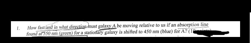 1.
How fast and in what direction must galaxy A be moving relative to us if an absorption line
found at 550 nm (green) for a stationary galaxy is shifted to 450 nm (blue) for A? (10