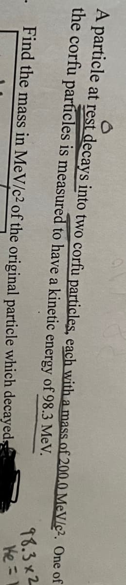 A particle at rest decays into two corfu particles, each with a mass of 200.0 MeV/c². One of
the corfu particles is measured to have a kinetic energy of 98.3 MeV.
- Find the mass in MeV/c² of the original particle which decayeds
98.3x2
Ke=