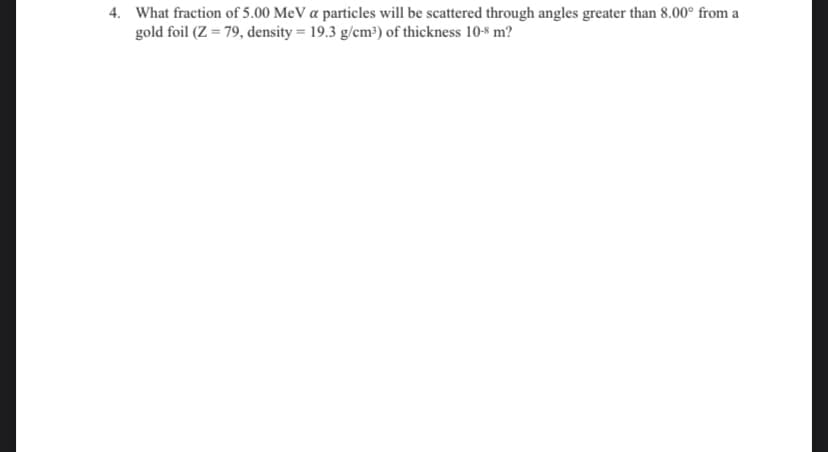 4. What fraction of 5.00 MeV a particles will be scattered through angles greater than 8.00° from a
gold foil (Z = 79, density = 19.3 g/cm³) of thickness 10-8 m?