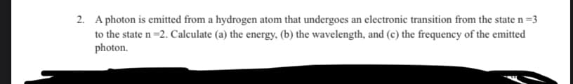 2. A photon is emitted from a hydrogen atom that undergoes an electronic transition from the state n=3
to the state n =2. Calculate (a) the energy, (b) the wavelength, and (c) the frequency of the emitted
photon.