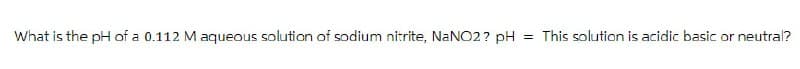 What is the pH of a 0.112 M aqueous solution of sodium nitrite, NaNO2? pH = This solution is acidic basic or neutral?