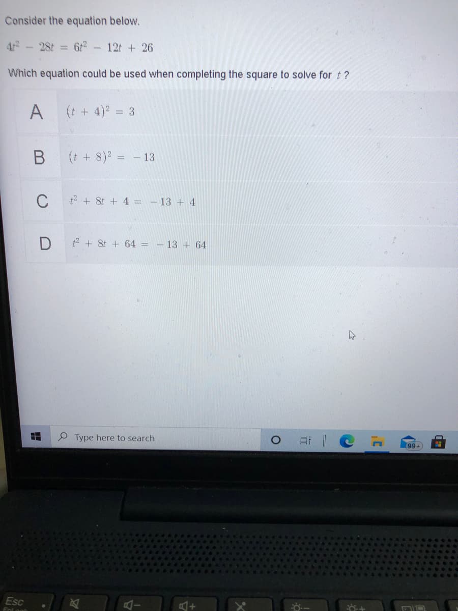 Consider the equation below.
28t =
12t + 26
Which equation could be used when completing the square to solve for t?
A
(t + 4) =
(t + 8)2 = - 13
C
2 + 8t + 4 = - 13 + 4
t2 + 8t + 64 = – 13 + 64
P Type here to search
99+
Esc
Fnl
18
