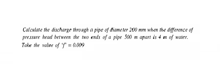 Calculate the discharge through a pipe of diame ter 200 mm when the difference of
pressure head between the two ends of a pipe 500 m apart is 4 m of water.
Take the value of 'f' = 0.009
%3D
