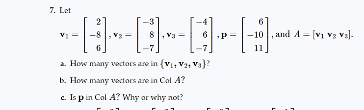 ### Problem 7:

Let

\[ \mathbf{v}_1 = \begin{bmatrix} 2 \\ -8 \\ 6 \end{bmatrix}, \mathbf{v}_2 = \begin{bmatrix} -3 \\ 8 \\ -7 \end{bmatrix}, \mathbf{v}_3 = \begin{bmatrix} -4 \\ 6 \\ -7 \end{bmatrix}, \mathbf{p} = \begin{bmatrix} 6 \\ -10 \\ 11 \end{bmatrix}, \text{ and } A = [\mathbf{v}_1 \mathbf{v}_2 \mathbf{v}_3]. \]

a. How many vectors are in \( \{\mathbf{v}_1, \mathbf{v}_2, \mathbf{v}_3\} \)?

b. How many vectors are in Col A?

c. Is \( \mathbf{p} \) in Col A? Why or why not?

---

- **Vector Notation Explanation:**
  - \(\mathbf{v}_1\), \(\mathbf{v}_2\), \(\mathbf{v}_3\) are vectors in \(\mathbb{R}^3\), each represented as a column matrix.
  - \(\mathbf{p}\) is also a vector in \(\mathbb{R}^3\).
  - \(A\) is a matrix formed by the column vectors \(\mathbf{v}_1\), \(\mathbf{v}_2\), and \(\mathbf{v}_3\).

- **Graphs/Diagrams Explanation:**
  - There are no graphs or diagrams provided in this problem statement. The problem consists solely of vector and matrix notation and related questions based on these.

---

### Solutions Guide:

a. In the set \( \{\mathbf{v}_1, \mathbf{v}_2, \mathbf{v}_3\} \), there are 3 vectors.

b. The number of vectors in Col A is equivalent to the number of columns in matrix \(A\). Therefore, there are 3 vectors in Col A.

c. To determine whether \( \mathbf{p} \) is in Col A, we need to check if \( \mathbf{p} \) can be expressed as a linear combination of the vectors \( \mathbf{v}_1, \mathbf{v