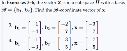 In Exercises 3-6, the vector X is in a subspace H with a basis
B = {b₁,b₂}. Find the B-coordinate vector of x.
3. bi
4. bi
b₁
-3
=
[_] » - [ ] × [ ]
, b2
X =
-3
-
[3] D = [ 3 ] - [ ]
b2
X =
-3
5
5