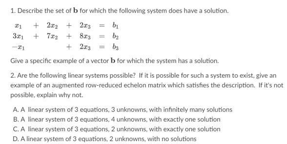 1. Describe the set of b for which the following system does have a solution.
21
+ 2x2 + 2x3 = b₁
3x1
+7x2 + 8x3 =
b₂
-21
+ 2x3 =
b3
Give a specific example of a vector b for which the system has a solution.
2. Are the following linear systems possible? If it is possible for such a system to exist, give an
example of an augmented row-reduced echelon matrix which satisfies the description. If it's not
possible, explain why not.
A. A linear system of 3 equations, 3 unknowns, with infinitely many solutions
B. A linear system of 3 equations, 4 unknowns, with exactly one solution
C. A linear system of 3 equations, 2 unknowns, with exactly one solution
D. A linear system of 3 equations, 2 unknowns, with no solutions